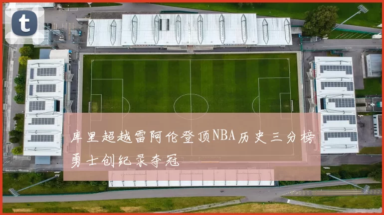 库里超越雷阿伦登顶NBA历史三分榜勇士创纪录夺冠
