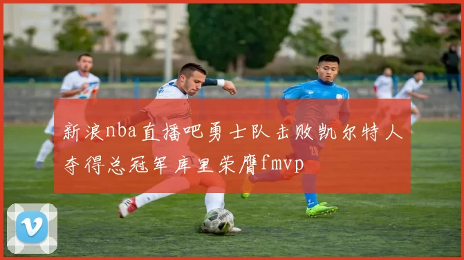 新浪nba直播吧勇士队击败凯尔特人夺得总冠军库里荣膺fmvp