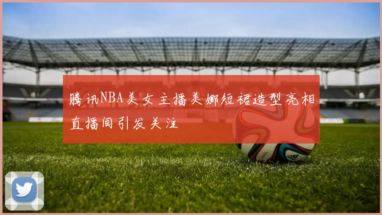 腾讯NBA美女主播美娜短裙造型亮相直播间引发关注