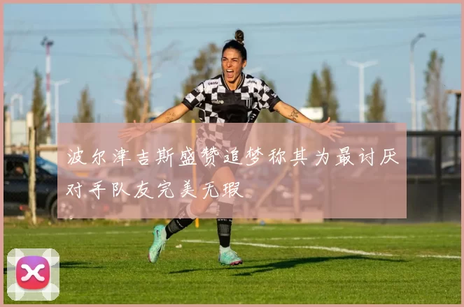 波尔津吉斯盛赞追梦称其为最讨厌对手队友完美无瑕