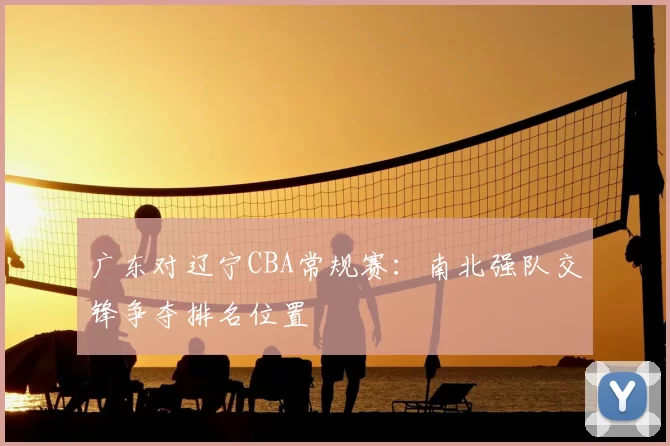 广东对辽宁CBA常规赛：南北强队交锋争夺排名位置