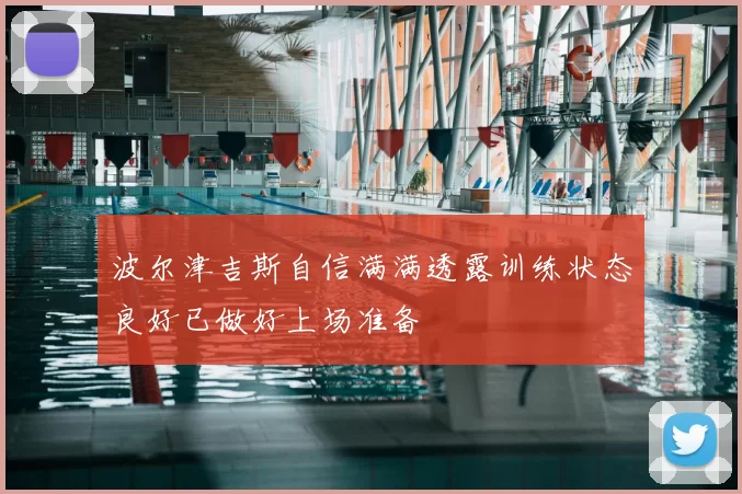 波尔津吉斯自信满满透露训练状态良好已做好上场准备