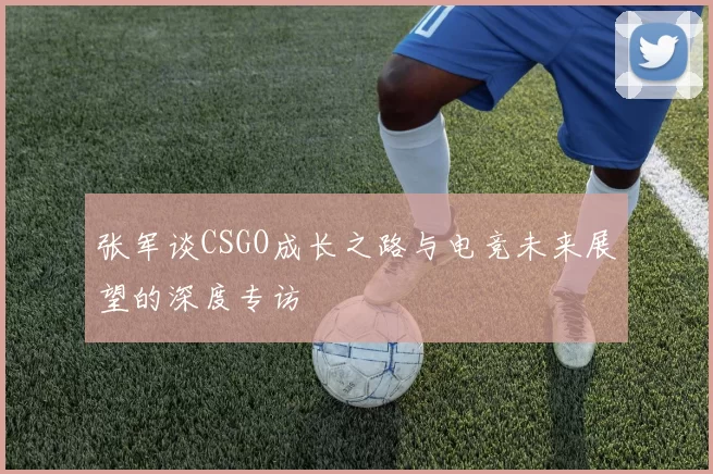 张军谈CSGO成长之路与电竞未来展望的深度专访