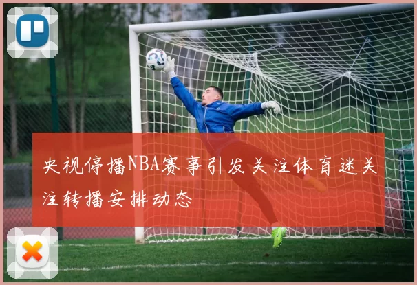 央视停播NBA赛事引发关注体育迷关注转播安排动态