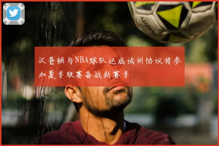 汉普顿与NBA球队达成试训协议将参加夏季联赛备战新赛季