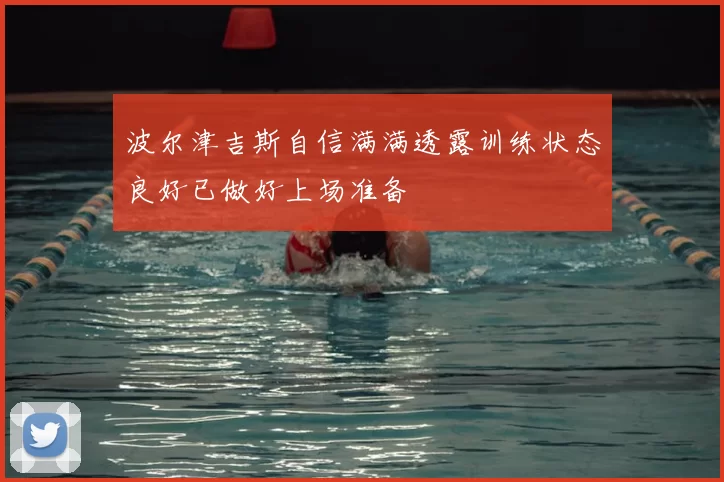 波尔津吉斯自信满满透露训练状态良好已做好上场准备
