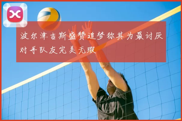 波尔津吉斯盛赞追梦称其为最讨厌对手队友完美无瑕