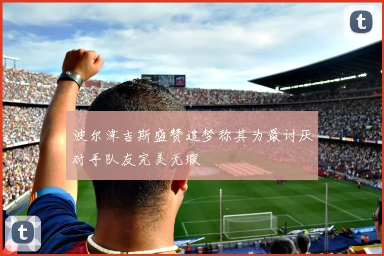 波尔津吉斯盛赞追梦称其为最讨厌对手队友完美无瑕