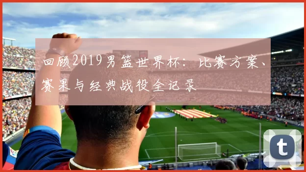 回顾2019男篮世界杯：比赛方案、赛果与经典战役全记录