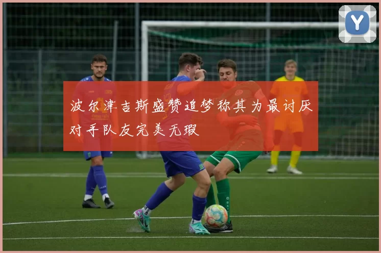 波尔津吉斯盛赞追梦称其为最讨厌对手队友完美无瑕