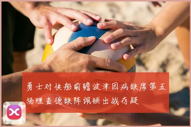 勇士对快船前瞻波津因病缺席第五场理查德缺阵佩顿出战存疑