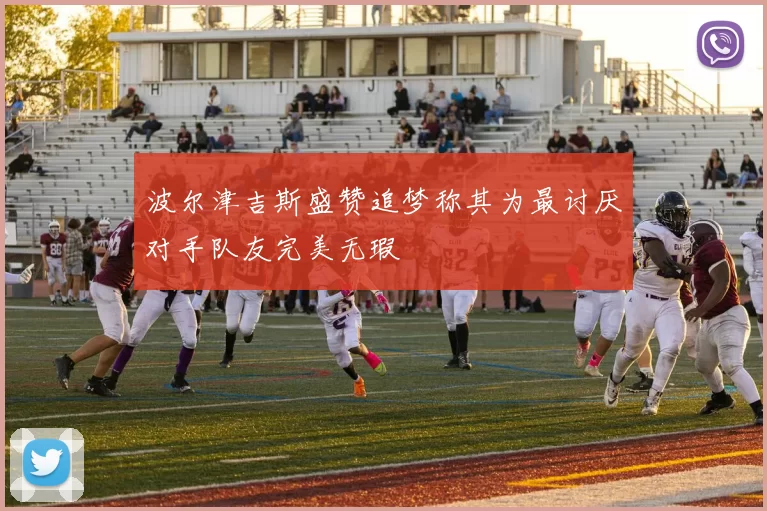 波尔津吉斯盛赞追梦称其为最讨厌对手队友完美无瑕